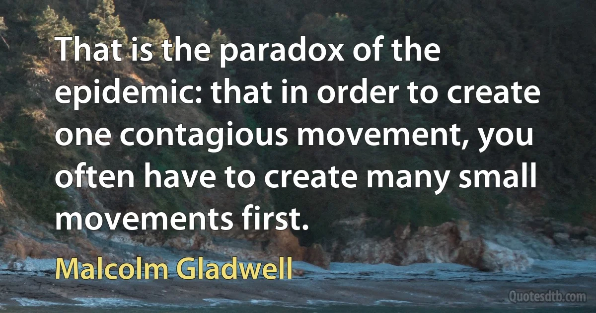 That is the paradox of the epidemic: that in order to create one contagious movement, you often have to create many small movements first. (Malcolm Gladwell)