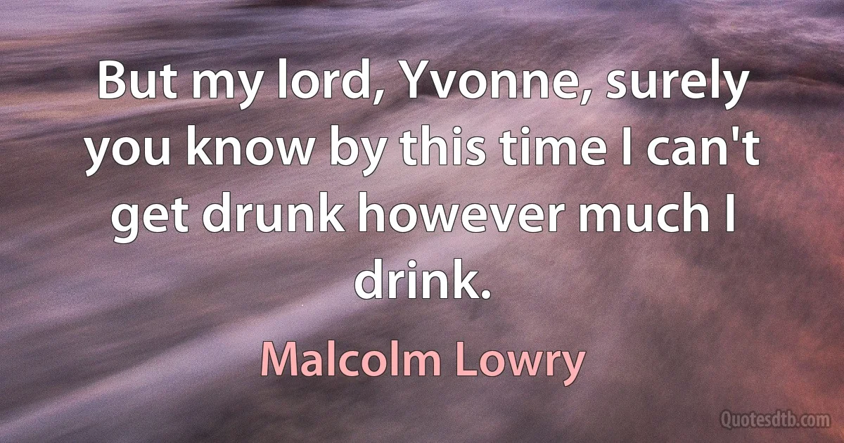 But my lord, Yvonne, surely you know by this time I can't get drunk however much I drink. (Malcolm Lowry)