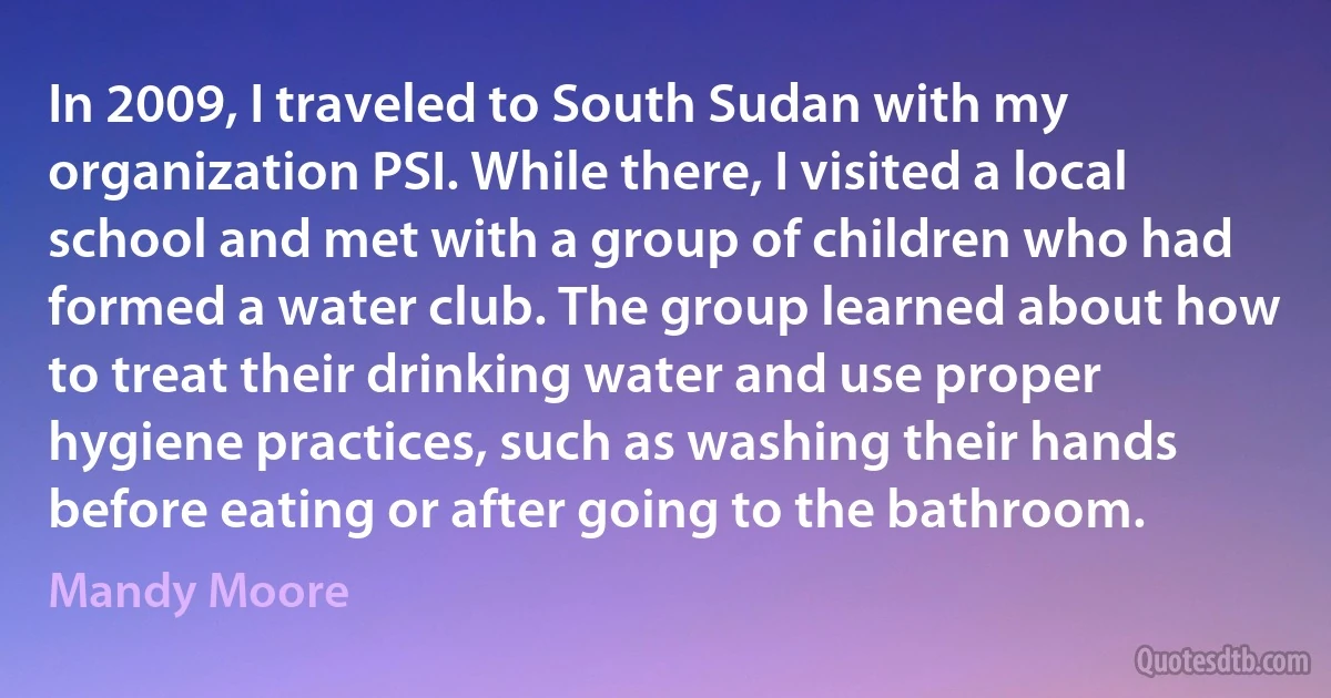 In 2009, I traveled to South Sudan with my organization PSI. While there, I visited a local school and met with a group of children who had formed a water club. The group learned about how to treat their drinking water and use proper hygiene practices, such as washing their hands before eating or after going to the bathroom. (Mandy Moore)