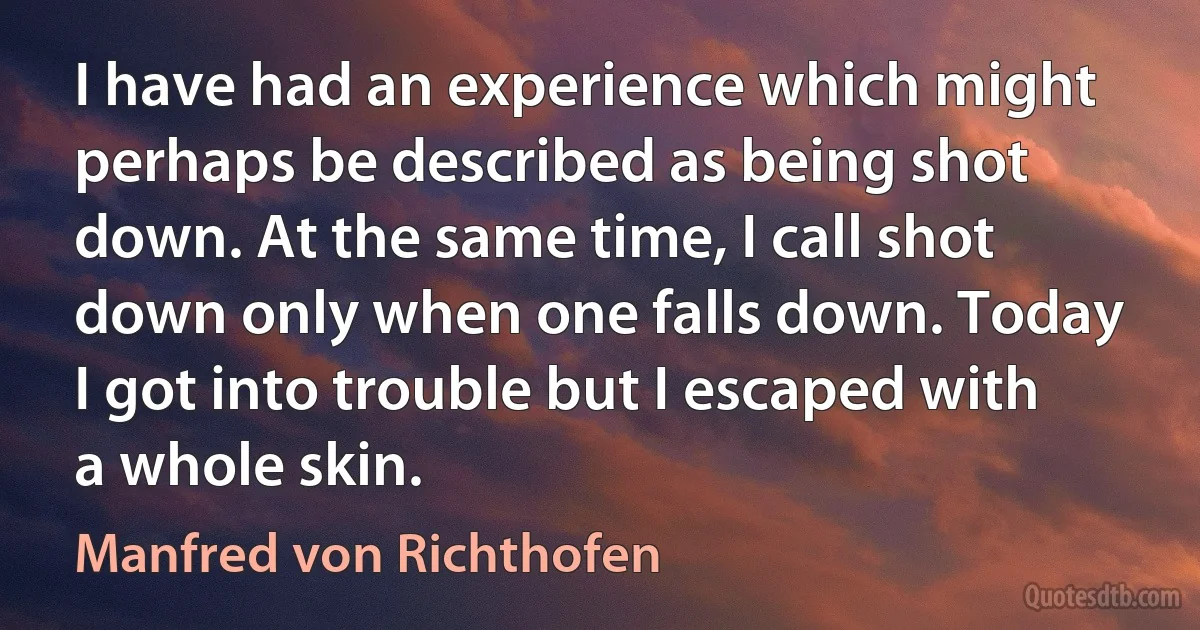 I have had an experience which might perhaps be described as being shot down. At the same time, I call shot down only when one falls down. Today I got into trouble but I escaped with a whole skin. (Manfred von Richthofen)