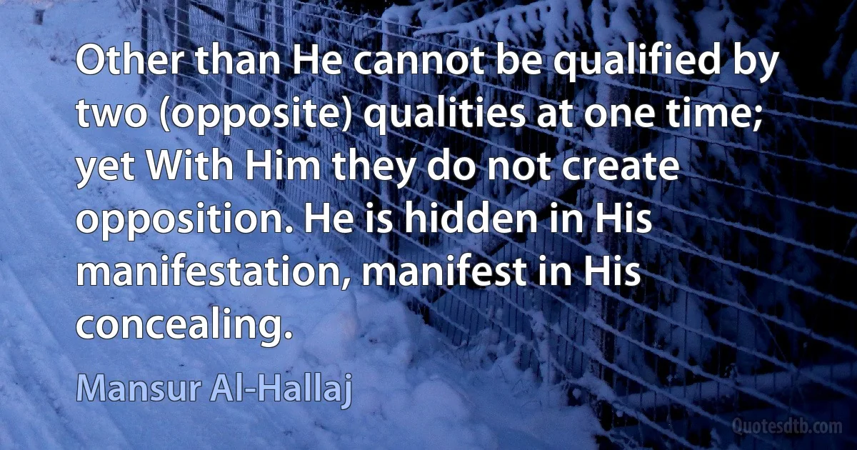 Other than He cannot be qualified by two (opposite) qualities at one time; yet With Him they do not create opposition. He is hidden in His manifestation, manifest in His concealing. (Mansur Al-Hallaj)