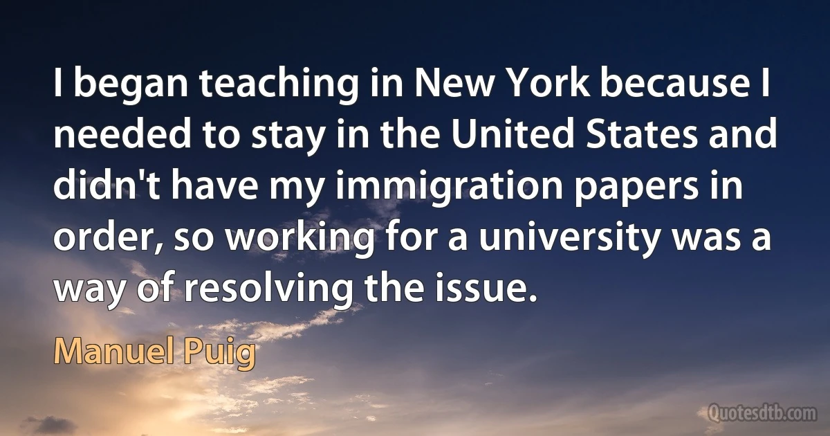 I began teaching in New York because I needed to stay in the United States and didn't have my immigration papers in order, so working for a university was a way of resolving the issue. (Manuel Puig)