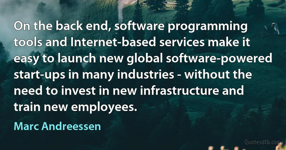 On the back end, software programming tools and Internet-based services make it easy to launch new global software-powered start-ups in many industries - without the need to invest in new infrastructure and train new employees. (Marc Andreessen)