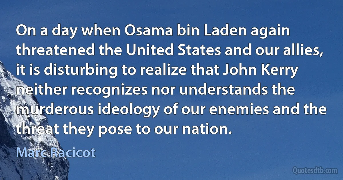 On a day when Osama bin Laden again threatened the United States and our allies, it is disturbing to realize that John Kerry neither recognizes nor understands the murderous ideology of our enemies and the threat they pose to our nation. (Marc Racicot)