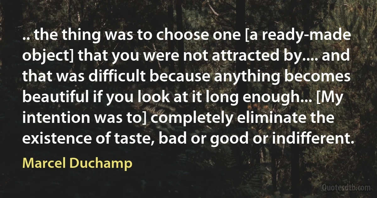 .. the thing was to choose one [a ready-made object] that you were not attracted by.... and that was difficult because anything becomes beautiful if you look at it long enough... [My intention was to] completely eliminate the existence of taste, bad or good or indifferent. (Marcel Duchamp)