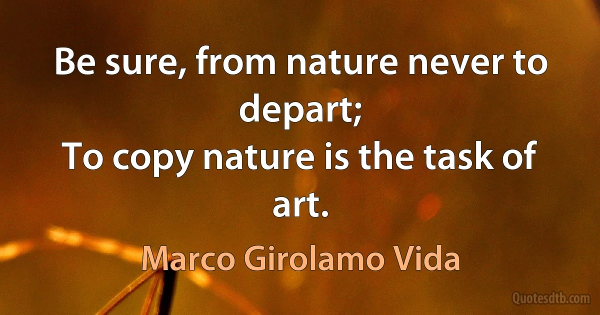 Be sure, from nature never to depart;
To copy nature is the task of art. (Marco Girolamo Vida)