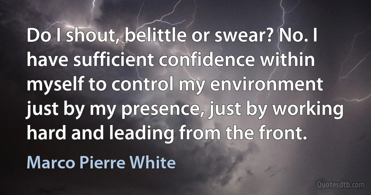 Do I shout, belittle or swear? No. I have sufficient confidence within myself to control my environment just by my presence, just by working hard and leading from the front. (Marco Pierre White)