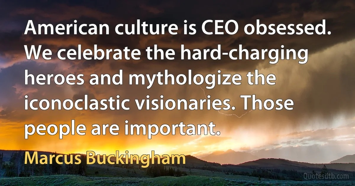 American culture is CEO obsessed. We celebrate the hard-charging heroes and mythologize the iconoclastic visionaries. Those people are important. (Marcus Buckingham)