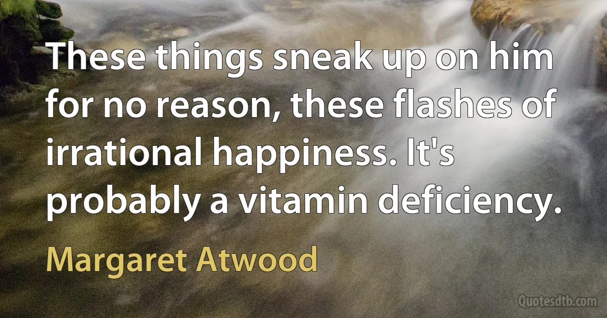 These things sneak up on him for no reason, these flashes of irrational happiness. It's probably a vitamin deficiency. (Margaret Atwood)