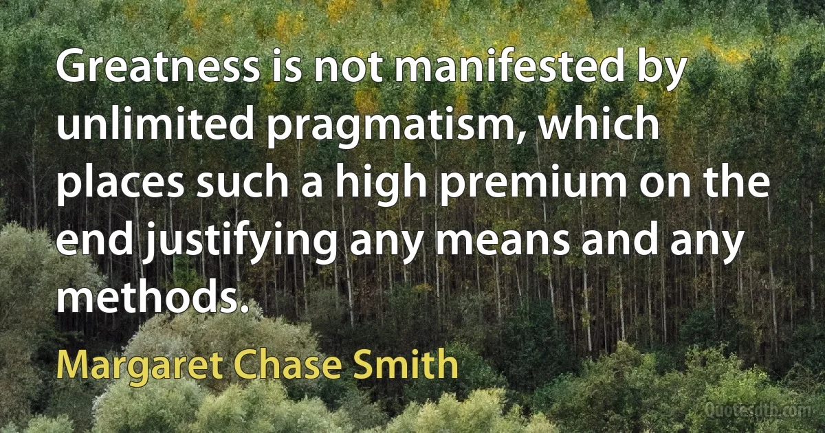 Greatness is not manifested by unlimited pragmatism, which places such a high premium on the end justifying any means and any methods. (Margaret Chase Smith)