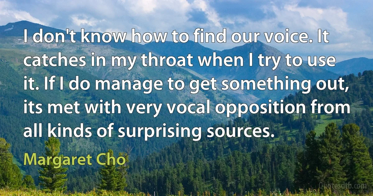 I don't know how to find our voice. It catches in my throat when I try to use it. If I do manage to get something out, its met with very vocal opposition from all kinds of surprising sources. (Margaret Cho)