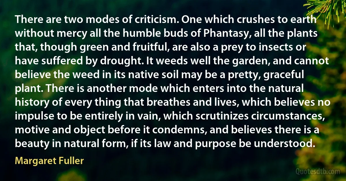 There are two modes of criticism. One which crushes to earth without mercy all the humble buds of Phantasy, all the plants that, though green and fruitful, are also a prey to insects or have suffered by drought. It weeds well the garden, and cannot believe the weed in its native soil may be a pretty, graceful plant. There is another mode which enters into the natural history of every thing that breathes and lives, which believes no impulse to be entirely in vain, which scrutinizes circumstances, motive and object before it condemns, and believes there is a beauty in natural form, if its law and purpose be understood. (Margaret Fuller)