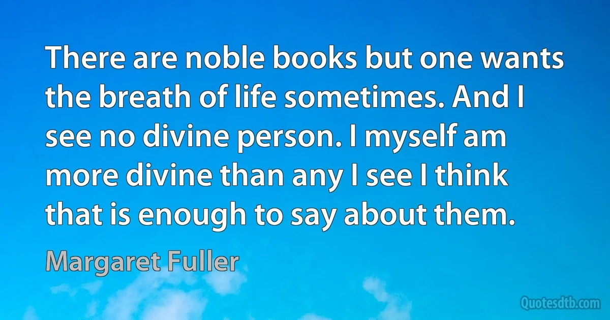 There are noble books but one wants the breath of life sometimes. And I see no divine person. I myself am more divine than any I see I think that is enough to say about them. (Margaret Fuller)