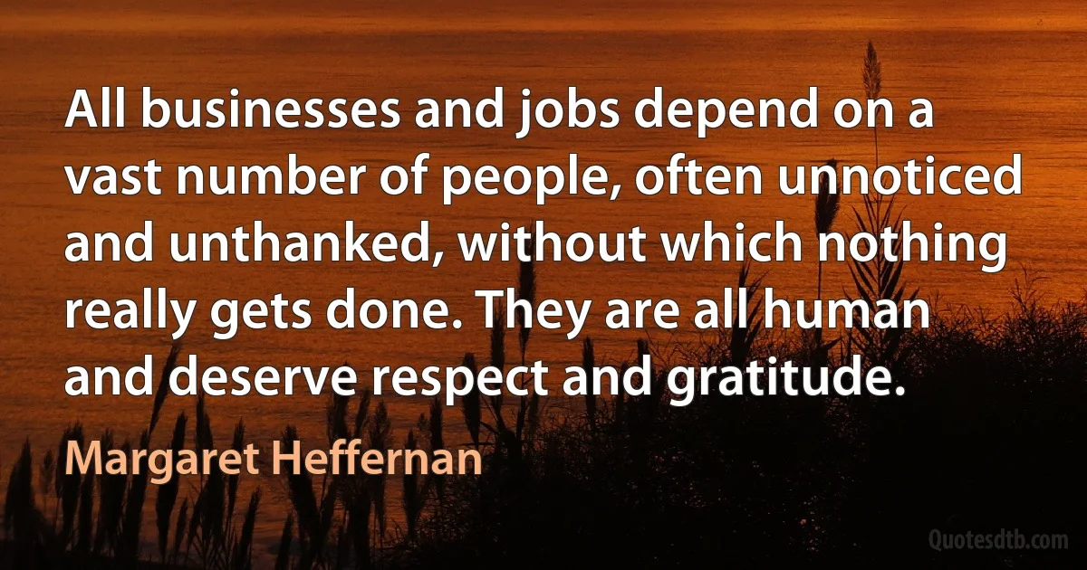 All businesses and jobs depend on a vast number of people, often unnoticed and unthanked, without which nothing really gets done. They are all human and deserve respect and gratitude. (Margaret Heffernan)