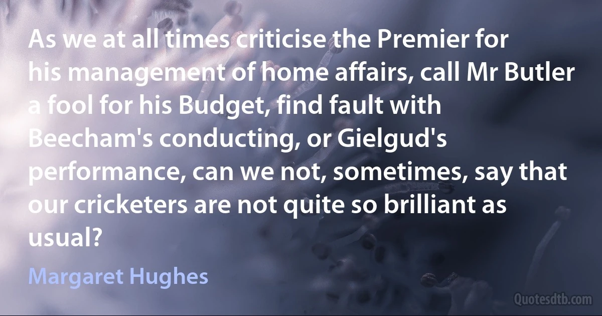 As we at all times criticise the Premier for his management of home affairs, call Mr Butler a fool for his Budget, find fault with Beecham's conducting, or Gielgud's performance, can we not, sometimes, say that our cricketers are not quite so brilliant as usual? (Margaret Hughes)