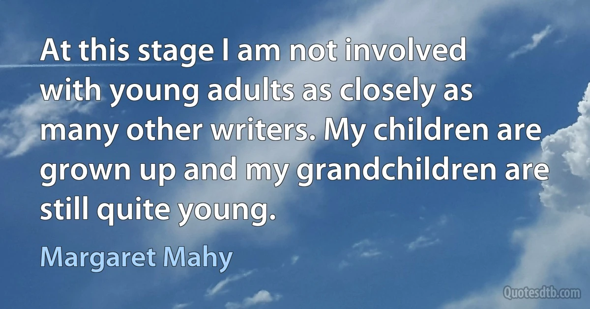 At this stage I am not involved with young adults as closely as many other writers. My children are grown up and my grandchildren are still quite young. (Margaret Mahy)