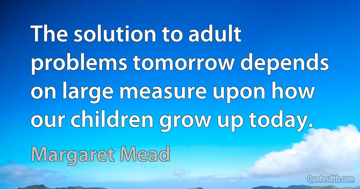 The solution to adult problems tomorrow depends on large measure upon how our children grow up today. (Margaret Mead)