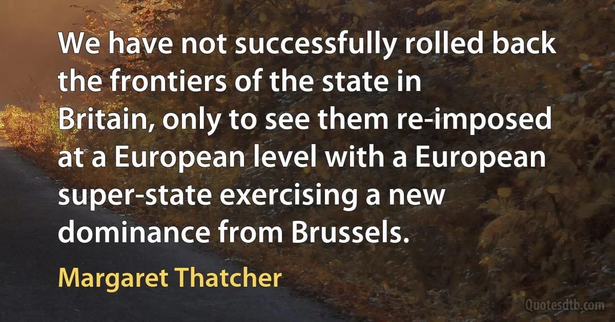 We have not successfully rolled back the frontiers of the state in Britain, only to see them re-imposed at a European level with a European super-state exercising a new dominance from Brussels. (Margaret Thatcher)