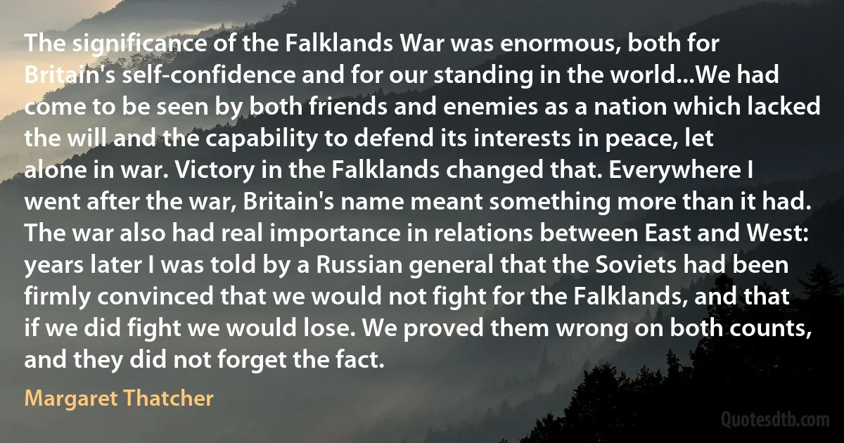 The significance of the Falklands War was enormous, both for Britain's self-confidence and for our standing in the world...We had come to be seen by both friends and enemies as a nation which lacked the will and the capability to defend its interests in peace, let alone in war. Victory in the Falklands changed that. Everywhere I went after the war, Britain's name meant something more than it had. The war also had real importance in relations between East and West: years later I was told by a Russian general that the Soviets had been firmly convinced that we would not fight for the Falklands, and that if we did fight we would lose. We proved them wrong on both counts, and they did not forget the fact. (Margaret Thatcher)