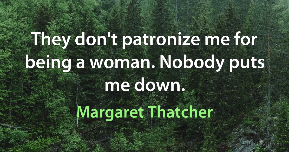 They don't patronize me for being a woman. Nobody puts me down. (Margaret Thatcher)