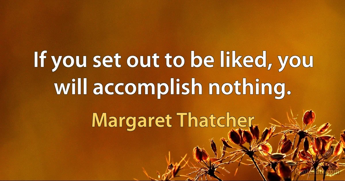 If you set out to be liked, you will accomplish nothing. (Margaret Thatcher)