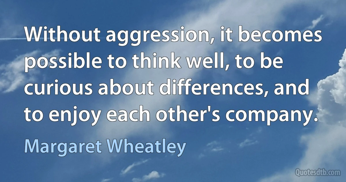 Without aggression, it becomes possible to think well, to be curious about differences, and to enjoy each other's company. (Margaret Wheatley)