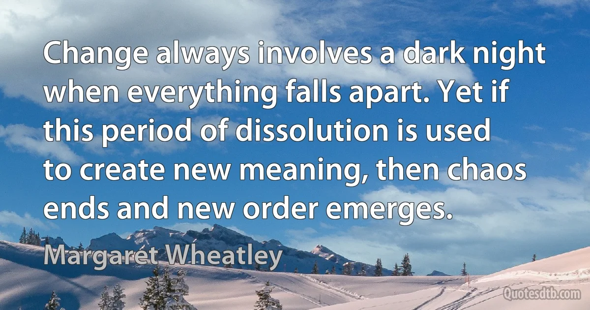 Change always involves a dark night when everything falls apart. Yet if this period of dissolution is used to create new meaning, then chaos ends and new order emerges. (Margaret Wheatley)