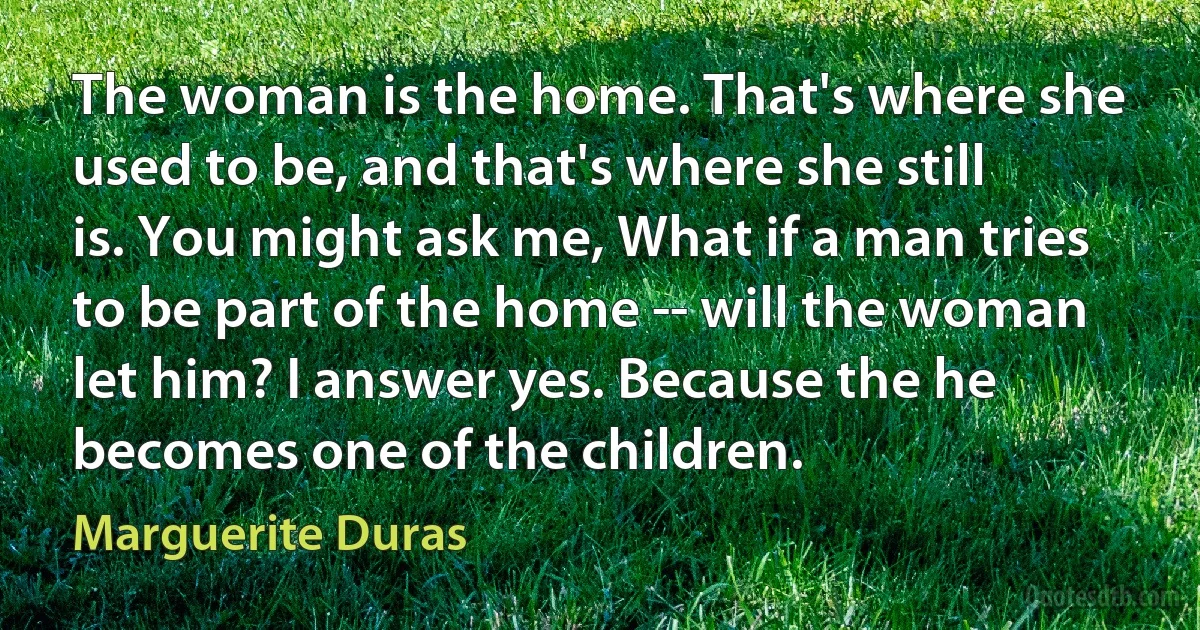 The woman is the home. That's where she used to be, and that's where she still is. You might ask me, What if a man tries to be part of the home -- will the woman let him? I answer yes. Because the he becomes one of the children. (Marguerite Duras)