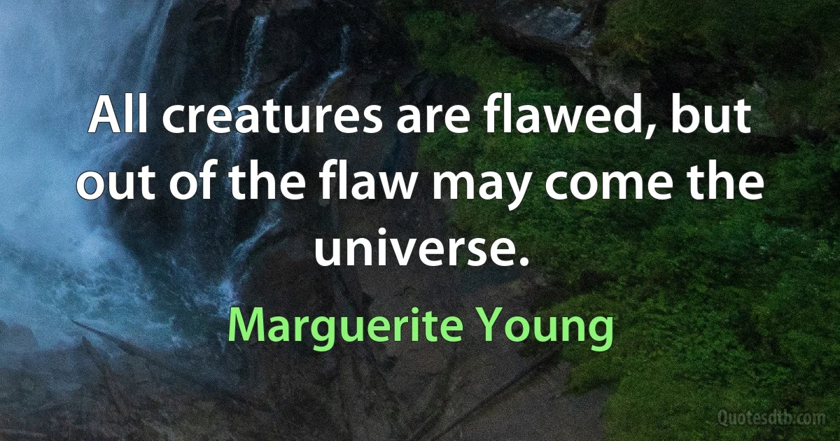 All creatures are flawed, but out of the flaw may come the universe. (Marguerite Young)