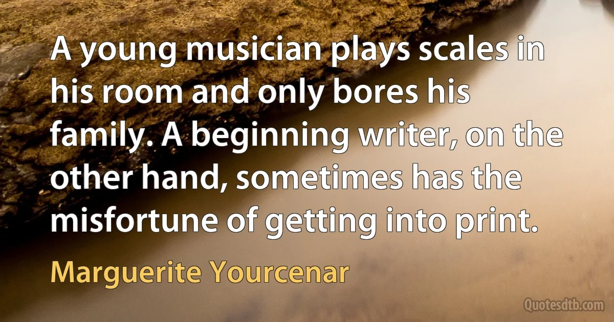 A young musician plays scales in his room and only bores his family. A beginning writer, on the other hand, sometimes has the misfortune of getting into print. (Marguerite Yourcenar)