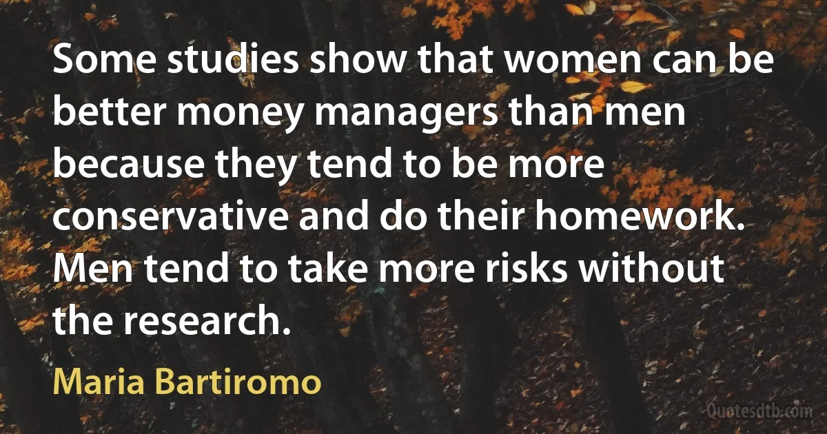 Some studies show that women can be better money managers than men because they tend to be more conservative and do their homework. Men tend to take more risks without the research. (Maria Bartiromo)