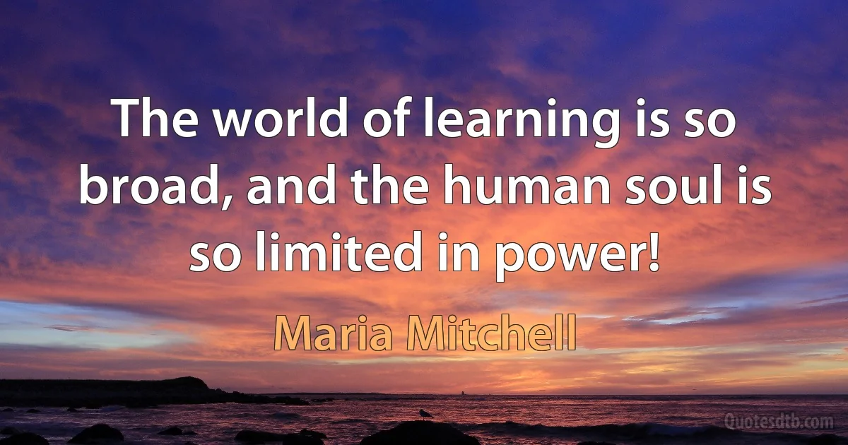 The world of learning is so broad, and the human soul is so limited in power! (Maria Mitchell)