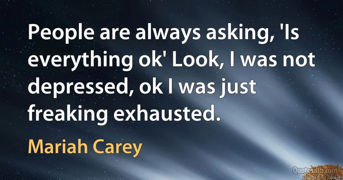 People are always asking, 'Is everything ok' Look, I was not depressed, ok I was just freaking exhausted. (Mariah Carey)