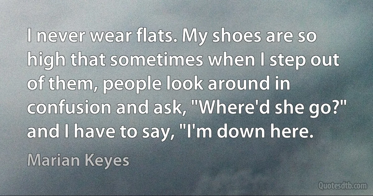 I never wear flats. My shoes are so high that sometimes when I step out of them, people look around in confusion and ask, "Where'd she go?" and I have to say, "I'm down here. (Marian Keyes)