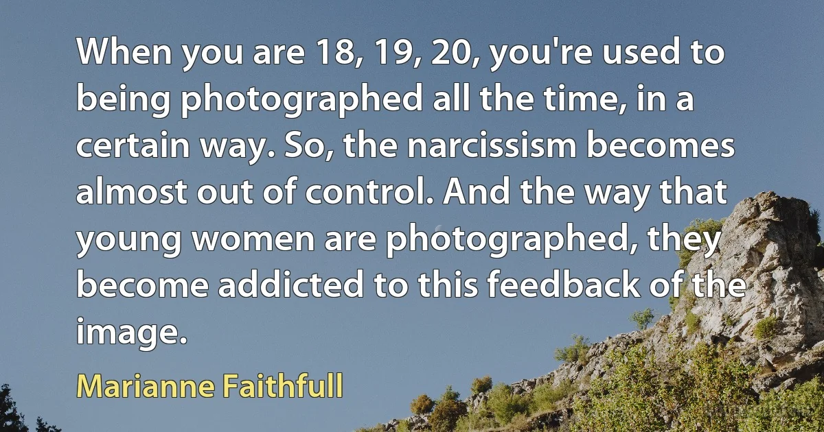 When you are 18, 19, 20, you're used to being photographed all the time, in a certain way. So, the narcissism becomes almost out of control. And the way that young women are photographed, they become addicted to this feedback of the image. (Marianne Faithfull)