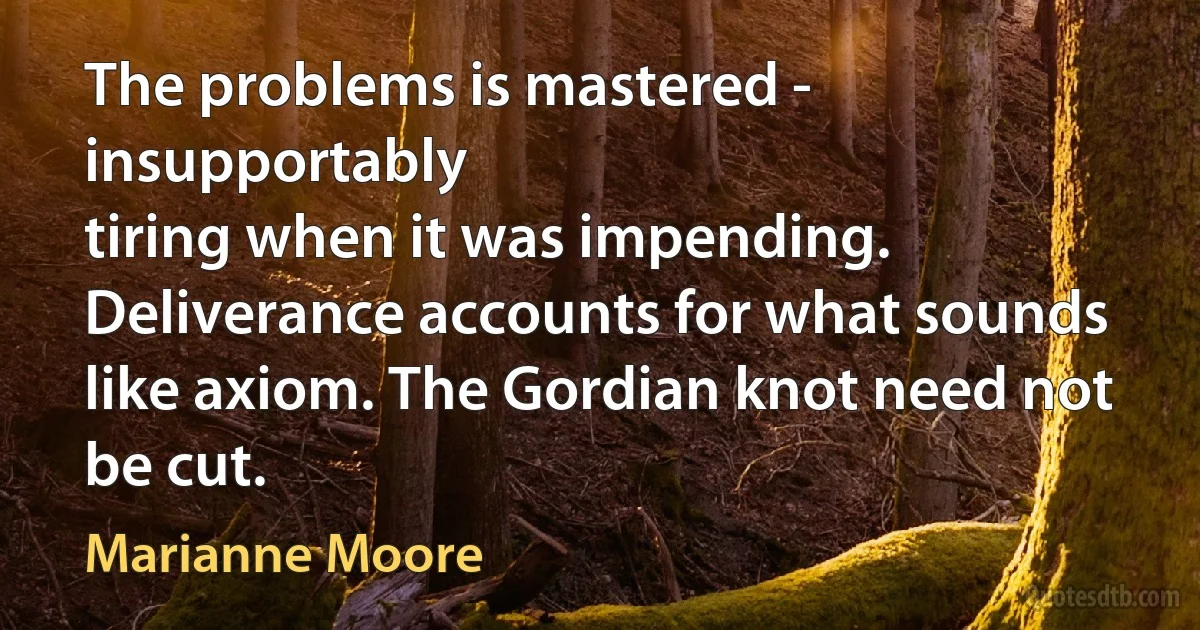 The problems is mastered - insupportably
tiring when it was impending.
Deliverance accounts for what sounds like axiom. The Gordian knot need not be cut. (Marianne Moore)