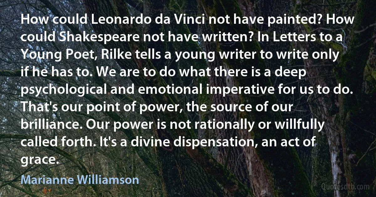 How could Leonardo da Vinci not have painted? How could Shakespeare not have written? In Letters to a Young Poet, Rilke tells a young writer to write only if he has to. We are to do what there is a deep psychological and emotional imperative for us to do. That's our point of power, the source of our brilliance. Our power is not rationally or willfully called forth. It's a divine dispensation, an act of grace. (Marianne Williamson)