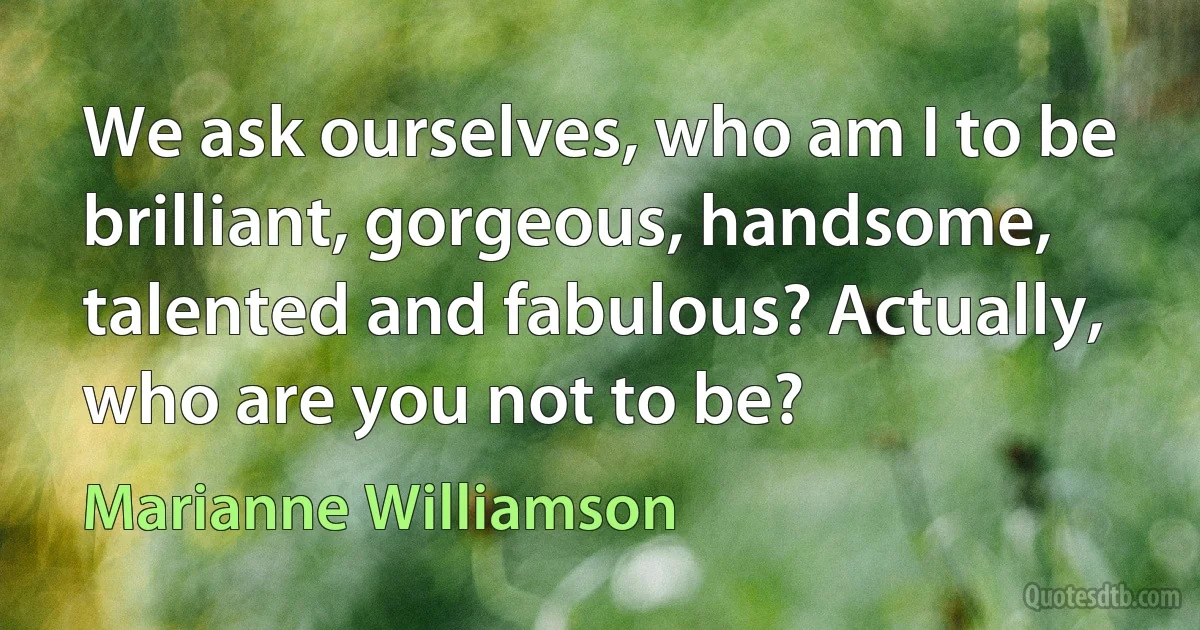 We ask ourselves, who am I to be brilliant, gorgeous, handsome, talented and fabulous? Actually, who are you not to be? (Marianne Williamson)