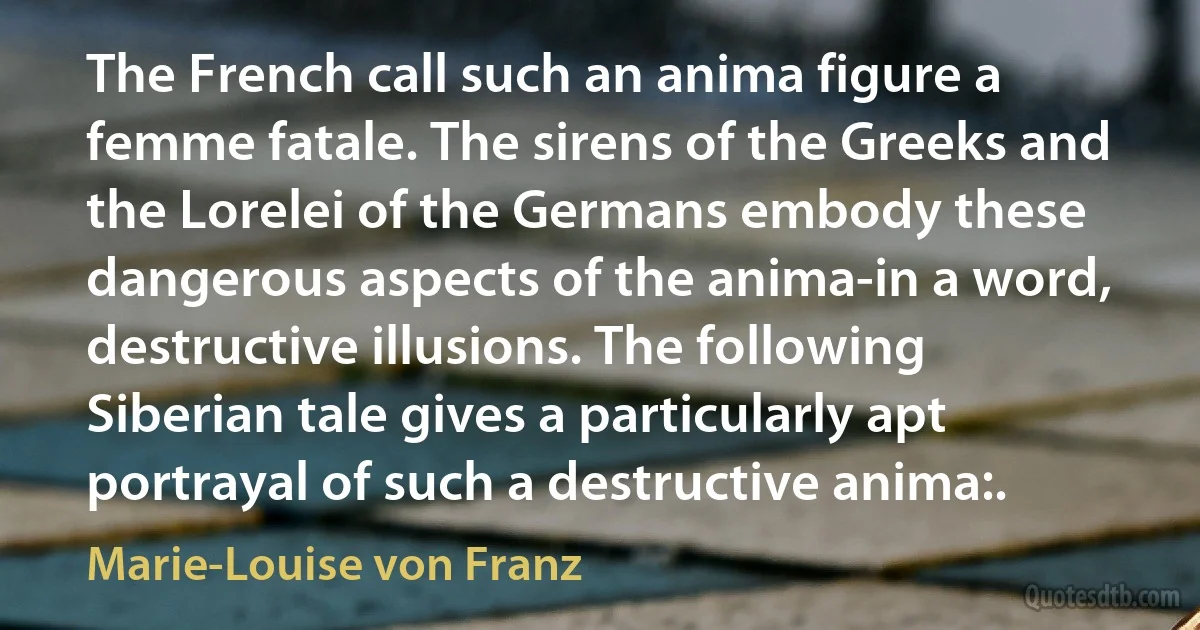 The French call such an anima figure a femme fatale. The sirens of the Greeks and the Lorelei of the Germans embody these dangerous aspects of the anima-in a word, destructive illusions. The following Siberian tale gives a particularly apt portrayal of such a destructive anima:. (Marie-Louise von Franz)