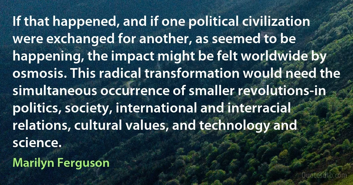 If that happened, and if one political civilization were exchanged for another, as seemed to be happening, the impact might be felt worldwide by osmosis. This radical transformation would need the simultaneous occurrence of smaller revolutions-in politics, society, international and interracial relations, cultural values, and technology and science. (Marilyn Ferguson)