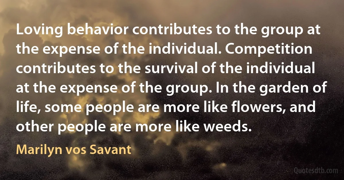 Loving behavior contributes to the group at the expense of the individual. Competition contributes to the survival of the individual at the expense of the group. In the garden of life, some people are more like flowers, and other people are more like weeds. (Marilyn vos Savant)