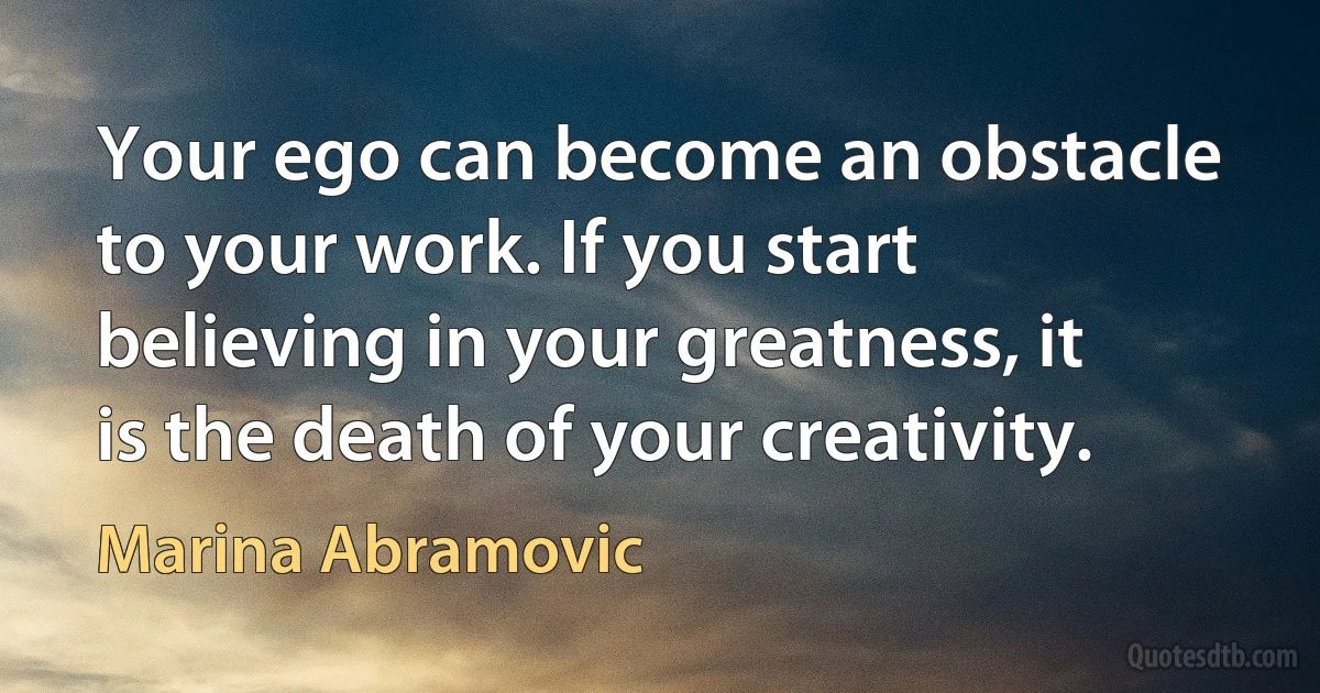 Your ego can become an obstacle to your work. If you start believing in your greatness, it is the death of your creativity. (Marina Abramovic)