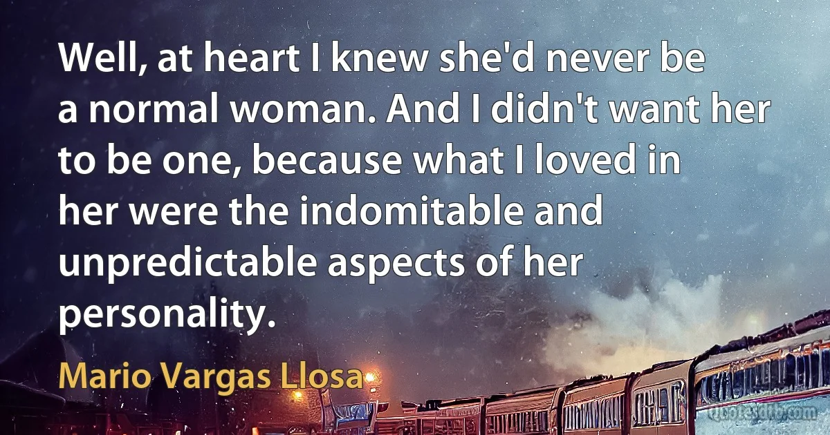 Well, at heart I knew she'd never be a normal woman. And I didn't want her to be one, because what I loved in her were the indomitable and unpredictable aspects of her personality. (Mario Vargas Llosa)