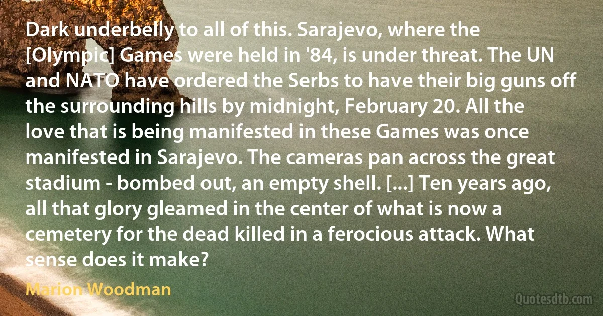 Dark underbelly to all of this. Sarajevo, where the [Olympic] Games were held in '84, is under threat. The UN and NATO have ordered the Serbs to have their big guns off the surrounding hills by midnight, February 20. All the love that is being manifested in these Games was once manifested in Sarajevo. The cameras pan across the great stadium - bombed out, an empty shell. [...] Ten years ago, all that glory gleamed in the center of what is now a cemetery for the dead killed in a ferocious attack. What sense does it make? (Marion Woodman)