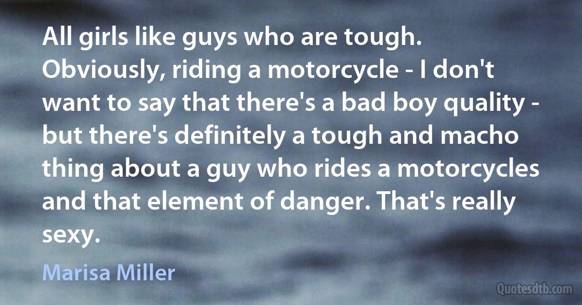 All girls like guys who are tough. Obviously, riding a motorcycle - I don't want to say that there's a bad boy quality - but there's definitely a tough and macho thing about a guy who rides a motorcycles and that element of danger. That's really sexy. (Marisa Miller)