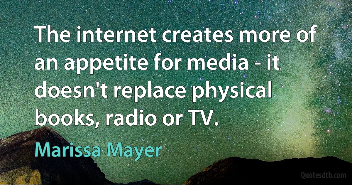 The internet creates more of an appetite for media - it doesn't replace physical books, radio or TV. (Marissa Mayer)