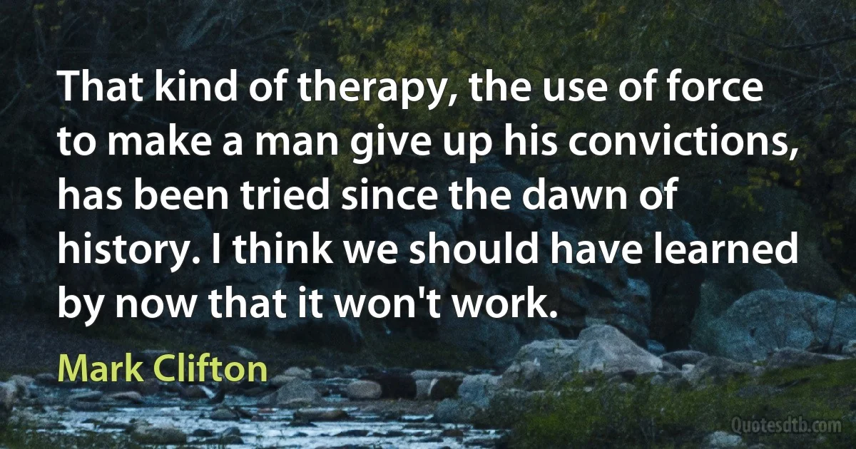 That kind of therapy, the use of force to make a man give up his convictions, has been tried since the dawn of history. I think we should have learned by now that it won't work. (Mark Clifton)