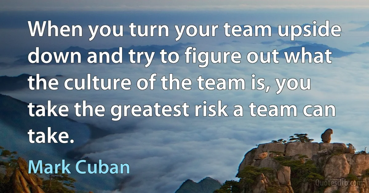 When you turn your team upside down and try to figure out what the culture of the team is, you take the greatest risk a team can take. (Mark Cuban)