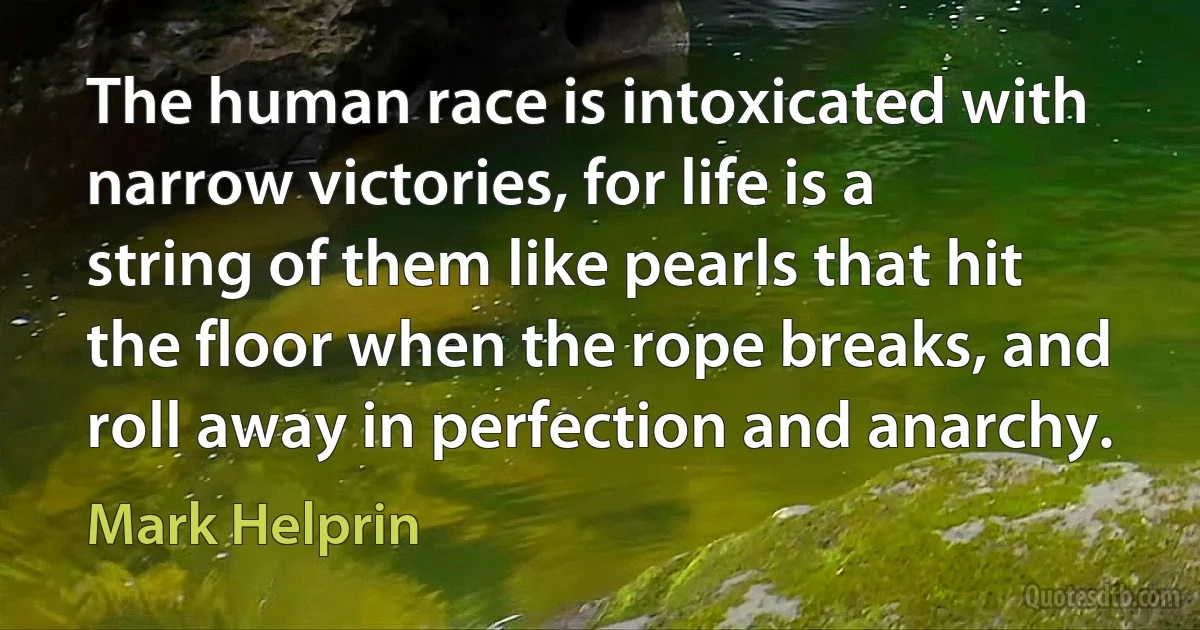 The human race is intoxicated with narrow victories, for life is a string of them like pearls that hit the floor when the rope breaks, and roll away in perfection and anarchy. (Mark Helprin)