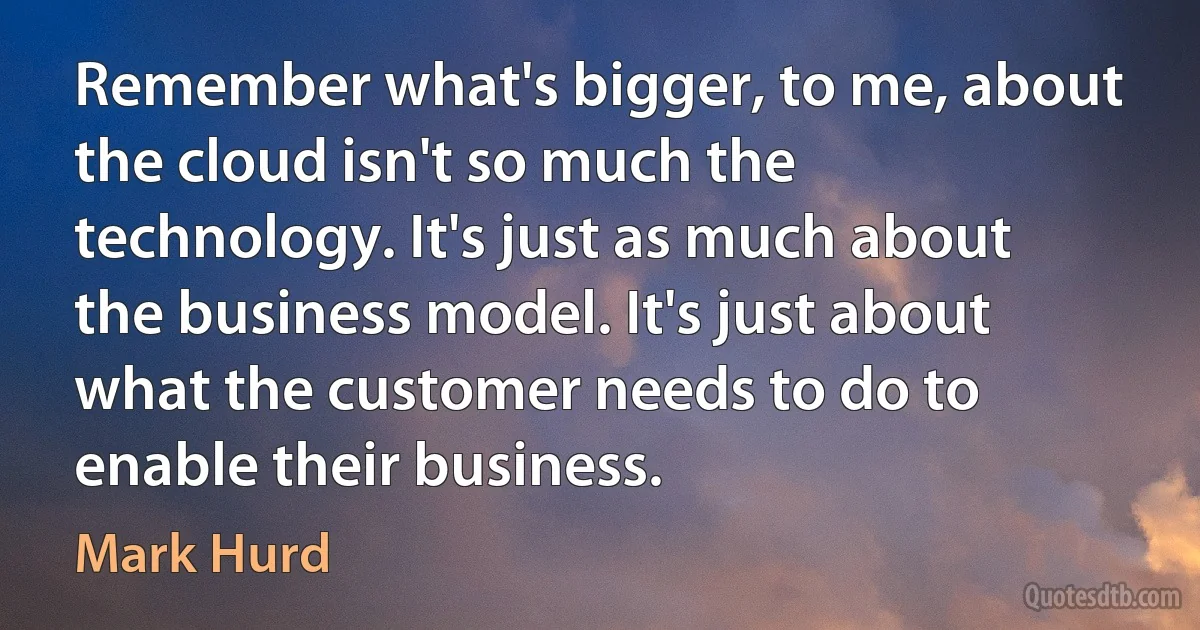 Remember what's bigger, to me, about the cloud isn't so much the technology. It's just as much about the business model. It's just about what the customer needs to do to enable their business. (Mark Hurd)